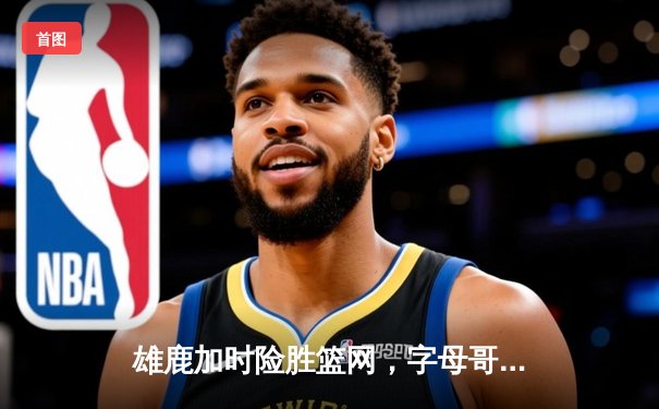 雄鹿加时险胜篮网，字母哥36+12+5关键封锁定乾坤